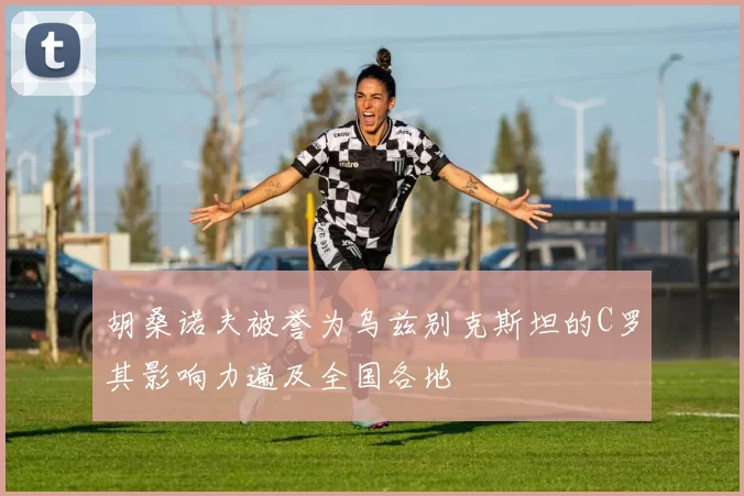 胡桑诺夫被誉为乌兹别克斯坦的C罗其影响力遍及全国各地