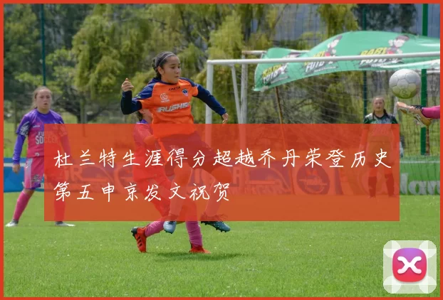 杜兰特生涯得分超越乔丹荣登历史第五申京发文祝贺
