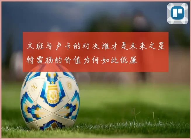 文班与卢卡的对决谁才是未来之星特雷杨的价值为何如此低廉