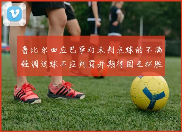普比尔回应巴萨对未判点球的不满强调该球不应判罚并期待国王杯胜利