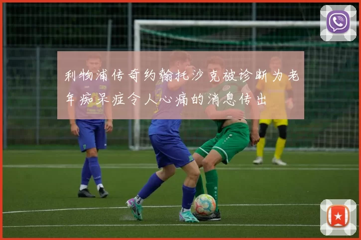 利物浦传奇约翰托沙克被诊断为老年痴呆症令人心痛的消息传出
