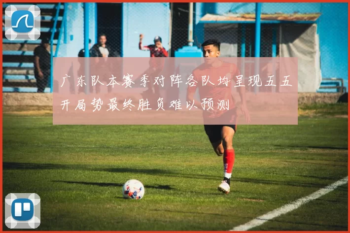 广东队本赛季对阵各队均呈现五五开局势最终胜负难以预测
