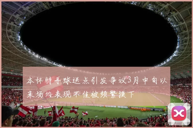 本怀特手球送点引发争议3月中旬以来场均表现不佳被频繁换下