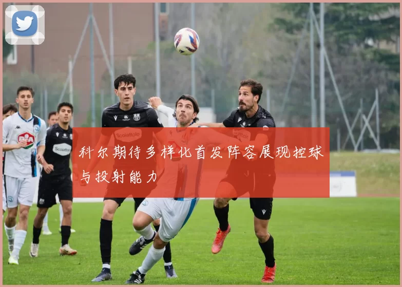 科尔期待多样化首发阵容展现控球与投射能力