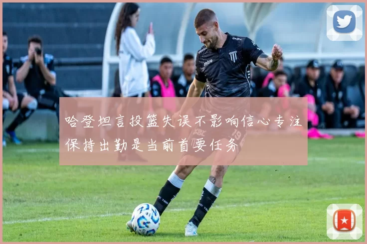 哈登坦言投篮失误不影响信心专注保持出勤是当前首要任务