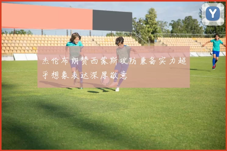 杰伦布朗赞西蒙斯攻防兼备实力超乎想象表达深厚敬意